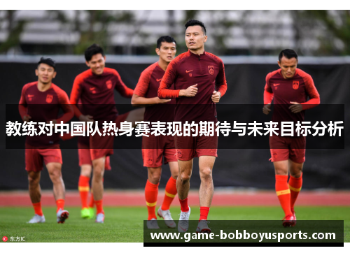 教练对中国队热身赛表现的期待与未来目标分析