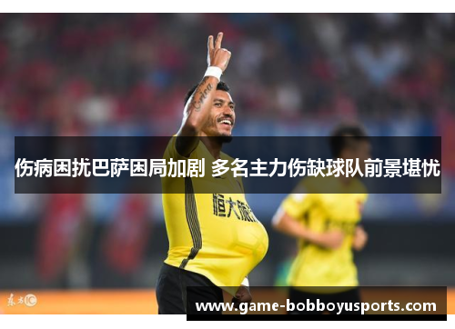 伤病困扰巴萨困局加剧 多名主力伤缺球队前景堪忧