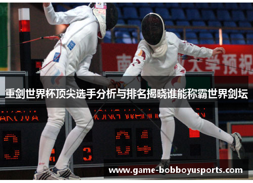 重剑世界杯顶尖选手分析与排名揭晓谁能称霸世界剑坛