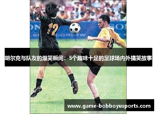 胡尔克与队友的爆笑瞬间：5个趣味十足的足球场内外搞笑故事