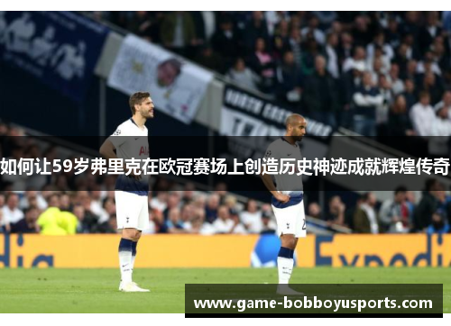 如何让59岁弗里克在欧冠赛场上创造历史神迹成就辉煌传奇