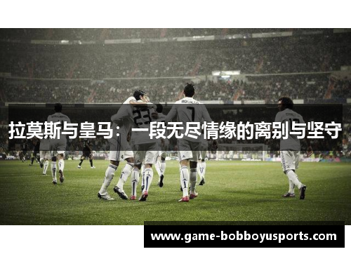 拉莫斯与皇马：一段无尽情缘的离别与坚守