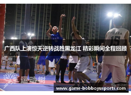 广西队上演惊天逆转战胜黑龙江 精彩瞬间全程回顾