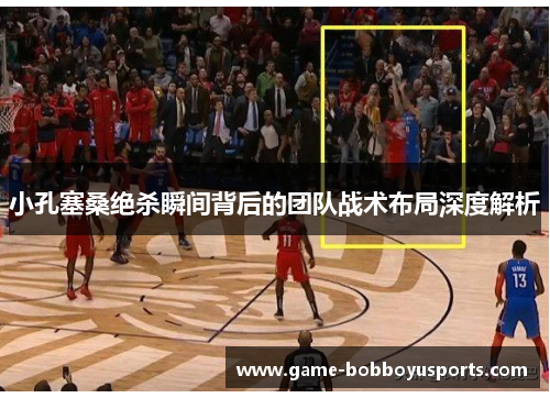 小孔塞桑绝杀瞬间背后的团队战术布局深度解析