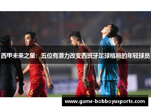 西甲未来之星：五位有潜力改变西班牙足球格局的年轻球员